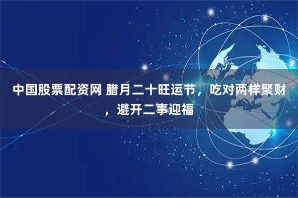 中国股票配资网 腊月二十旺运节，吃对两样聚财，避开二事迎福