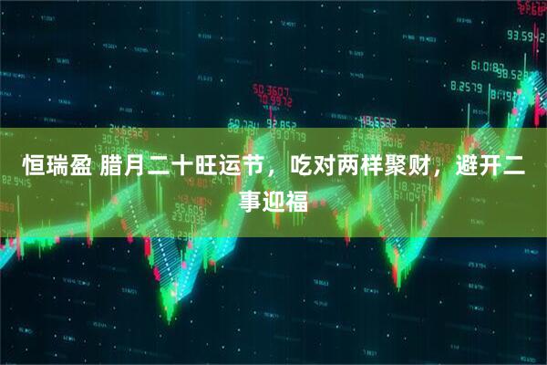 恒瑞盈 腊月二十旺运节，吃对两样聚财，避开二事迎福