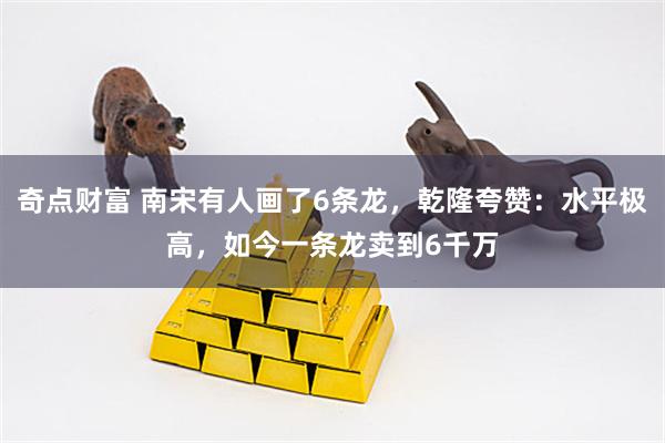 奇点财富 南宋有人画了6条龙，乾隆夸赞：水平极高，如今一条龙卖到6千万