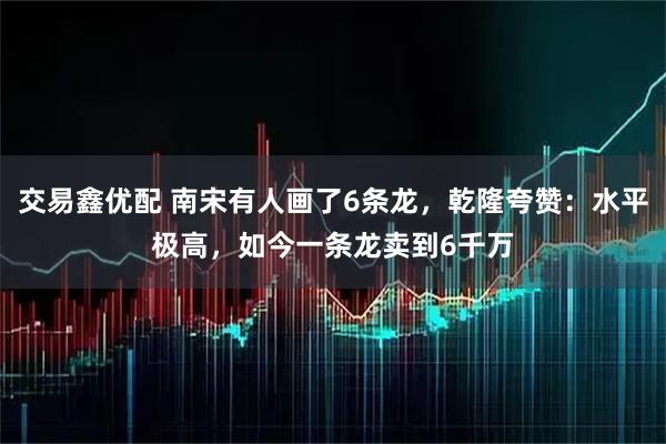 交易鑫优配 南宋有人画了6条龙，乾隆夸赞：水平极高，如今一条龙卖到6千万