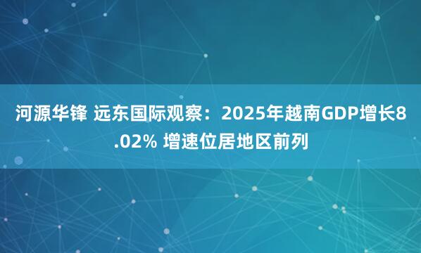 河源华锋 远东国际观察：2025年越南GDP增长8.02% 增速位居地区前列