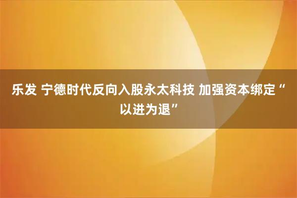 乐发 宁德时代反向入股永太科技 加强资本绑定“以进为退”